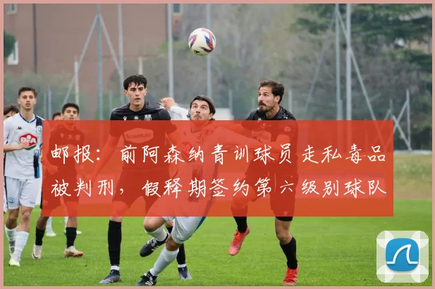 邮报：前阿森纳青训球员走私毒品被判刑，假释期签约第六级别球队