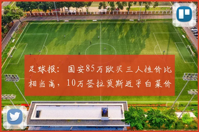 足球报：国安85万欧买三人性价比相当高，10万签拉莫斯近乎白菜价