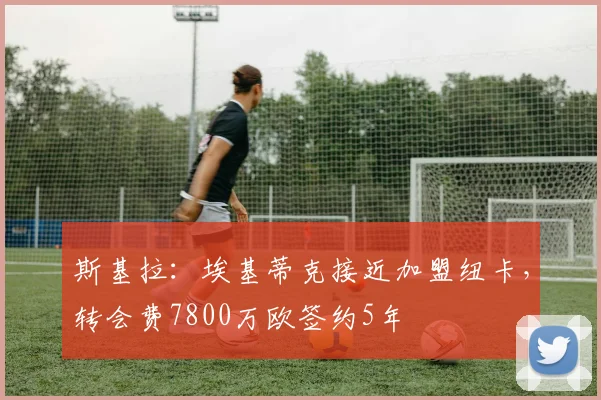 斯基拉：埃基蒂克接近加盟纽卡，转会费7800万欧签约5年